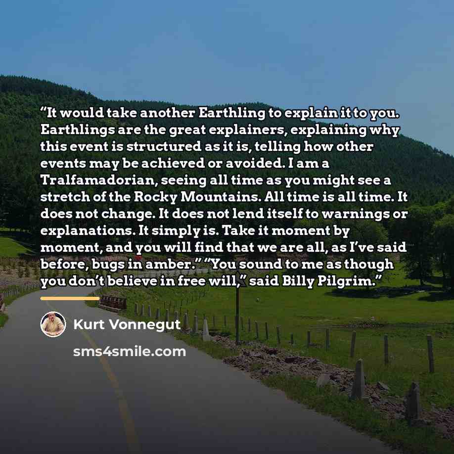 “It would take another Earthling to explain it to you. Earthlings are the great explainers, explaining why this event is structured as it is, telling how other events may be achieved or avoided. I am a Tralfamadorian, seeing all time as you might see a stretch of the Rocky Mountains. All time is…” quote by Kurt Vonnegut