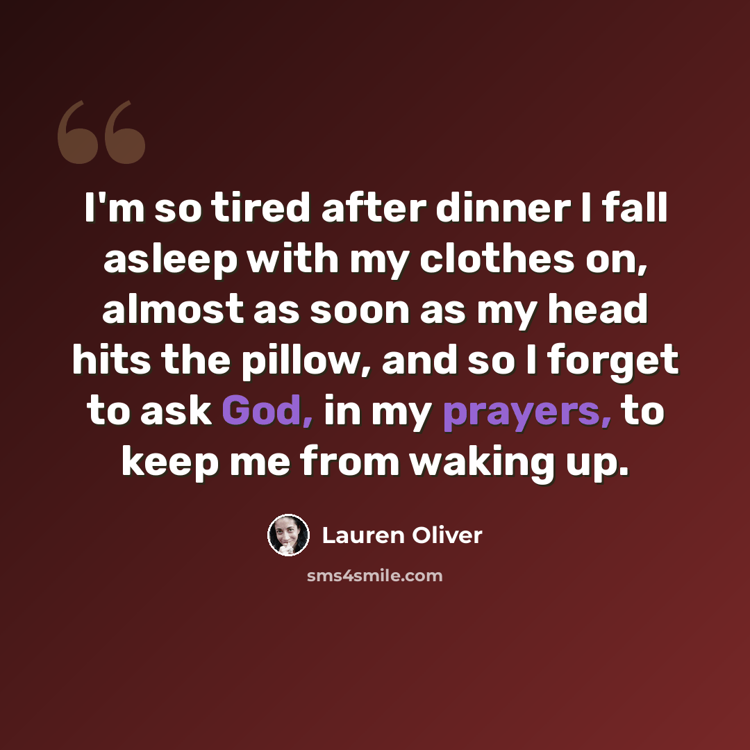 “I'm so tired after dinner I fall asleep with my clothes on, almost as soon as my head hits the pillow, and so I forget to ask God, in my prayers, to keep me from waking up.” quote by Lauren Oliver
