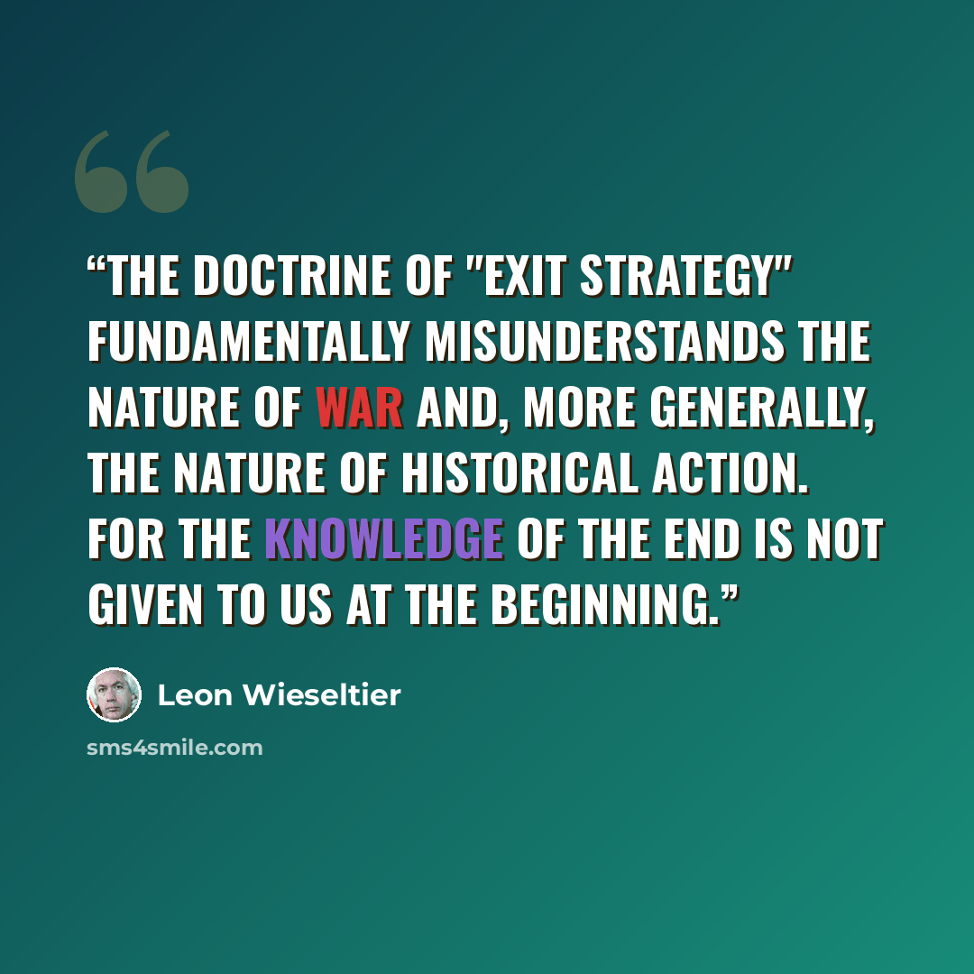 “The doctrine of "exit strategy" fundamentally misunderstands the nature of war and, more generally, the nature of historical action. for the knowledge of the end is not given to us at the beginning.” quote by Leon Wieseltier