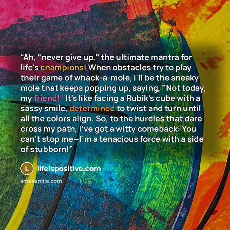“Ah, "never give up," the ultimate mantra for life's champions! When obstacles try to play their game of whack-a-mole, I'll be the sneaky mole that keeps popping up, saying, "Not today, my friend!" It's like facing a Rubik's cube with a sassy smile, determined to twist and turn until all the colors…” quote by lifeispositive.com