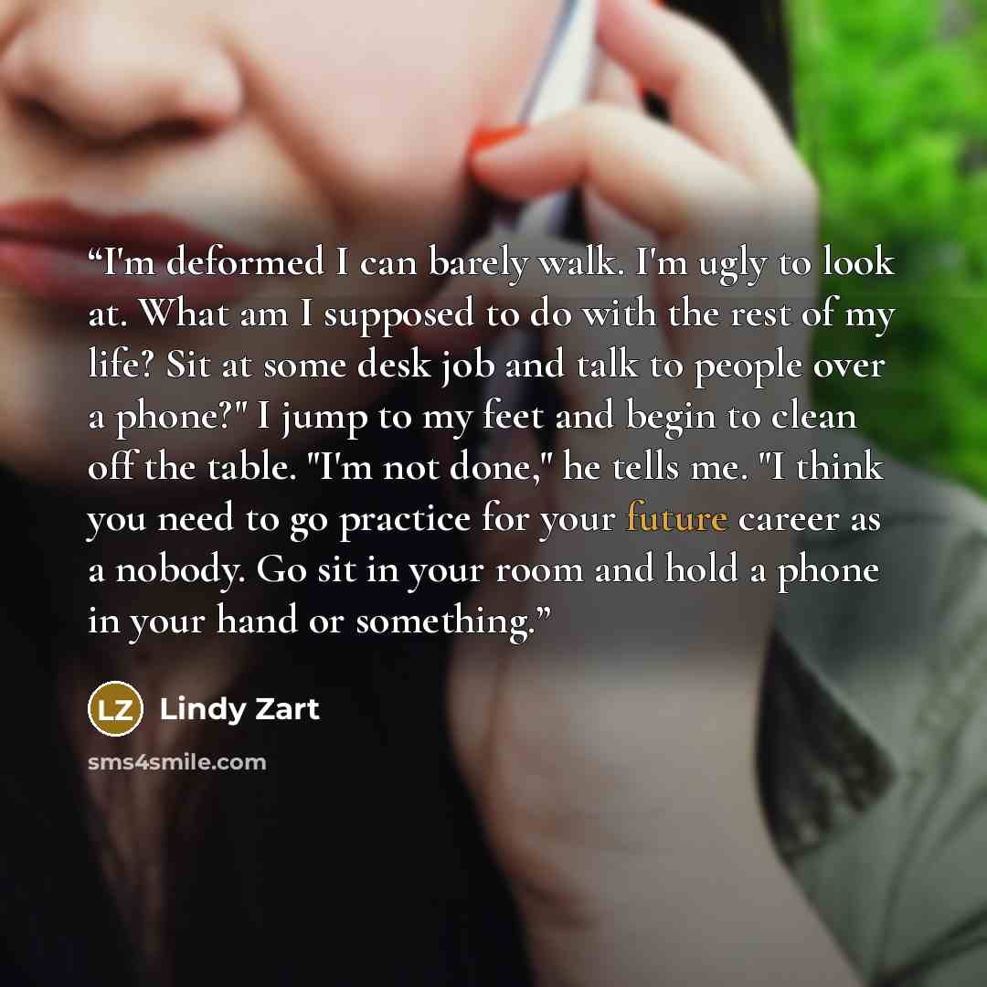 “I'm deformed I can barely walk. I'm ugly to look at. What am I supposed to do with the rest of my life? Sit at some desk job and talk to people over a phone?" I jump to my feet and begin to clean off the table. "I'm not done," he tells me. "I think you need to go practice for your future career as…” quote by Lindy Zart