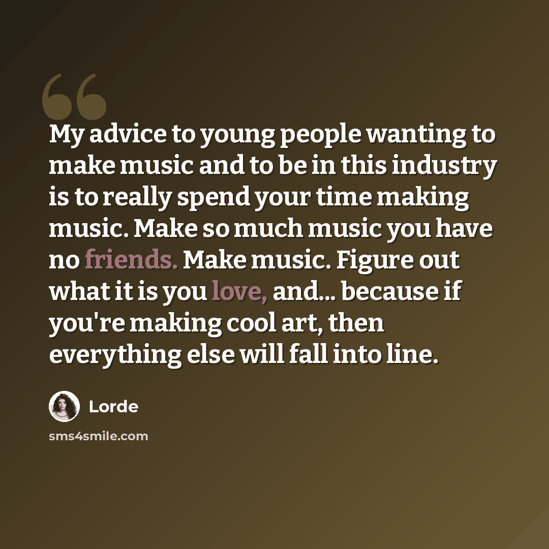 “My advice to young people wanting to make music and to be in this industry is to really spend your time making music. Make so much music you have no friends. Make music. Figure out what it is you love, and... because if you're making cool art, then everything else will fall into line.” quote by Lorde