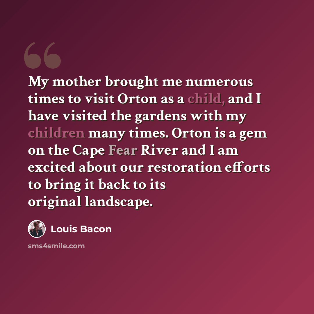 “My mother brought me numerous times to visit Orton as a child, and I have visited the gardens with my children many times. Orton is a gem on the Cape Fear River and I am excited about our restoration efforts to bring it back to its original landscape.” quote by Louis Bacon