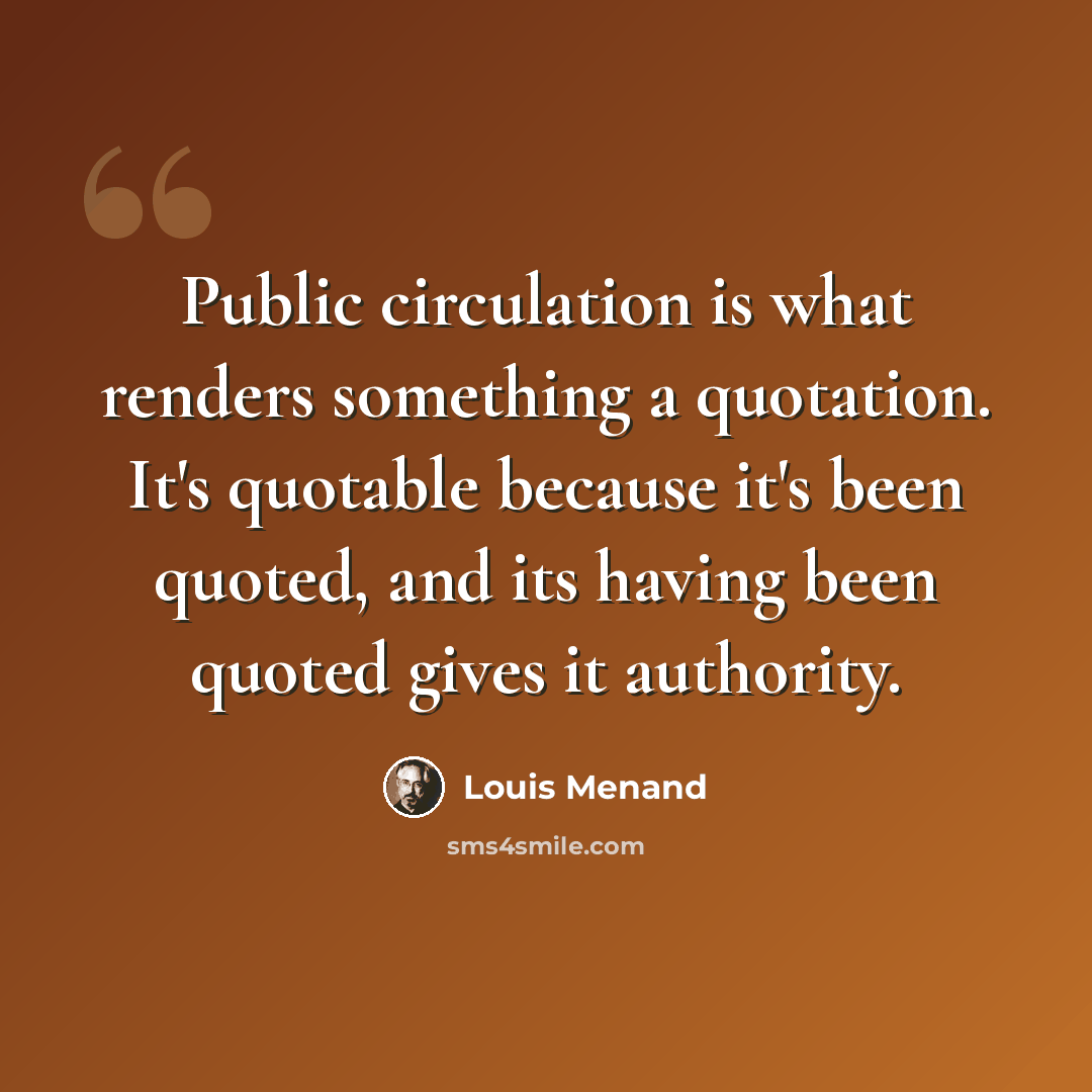 “Public circulation is what renders something a quotation. It's quotable because it's been quoted, and its having been quoted gives it authority.” quote by Louis Menand