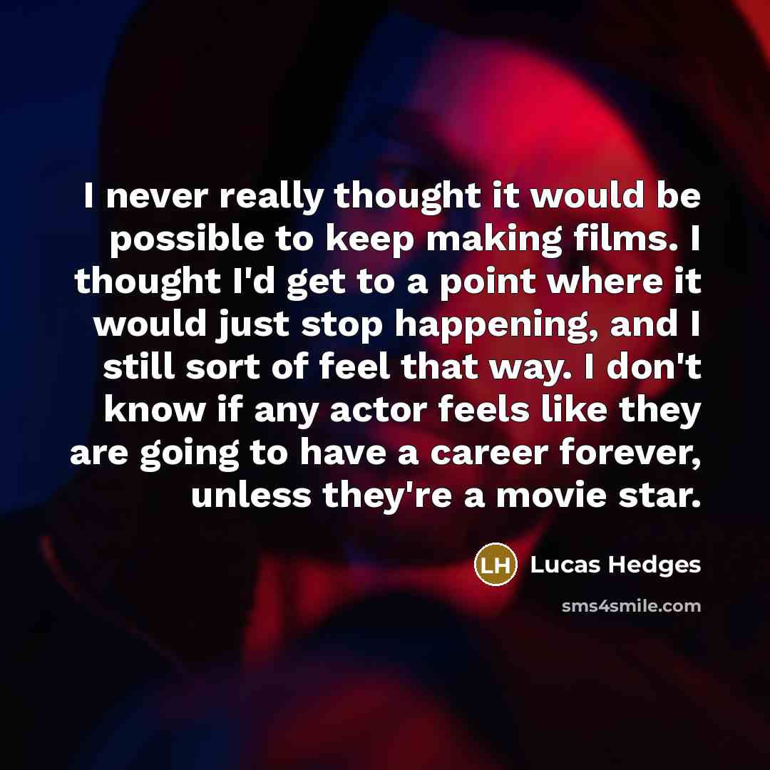 “I never really thought it would be possible to keep making films. I thought I'd get to a point where it would just stop happening, and I still sort of feel that way. I don't know if any actor feels like they are going to have a career forever, unless they're a movie star.” quote by Lucas Hedges