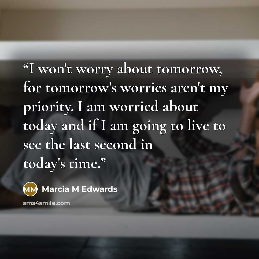 “I won't worry about tomorrow, for tomorrow's worries aren't my priority. I am worried about today and if I am going to live to see the last second in today's time.” quote by Marcia M Edwards