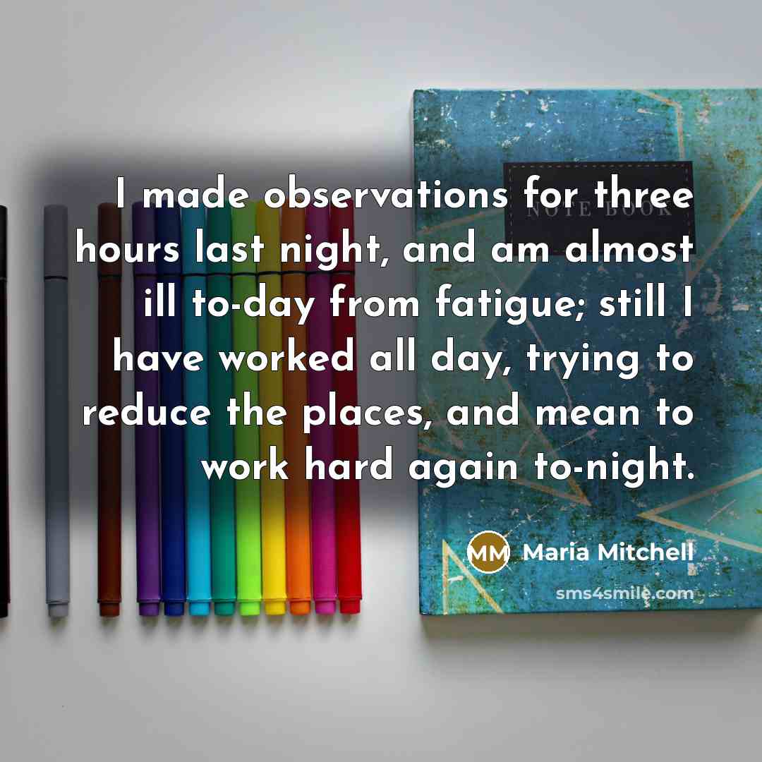 “I made observations for three hours last night, and am almost ill to-day from fatigue; still I have worked all day, trying to reduce the places, and mean to work hard again to-night.” quote by Maria Mitchell