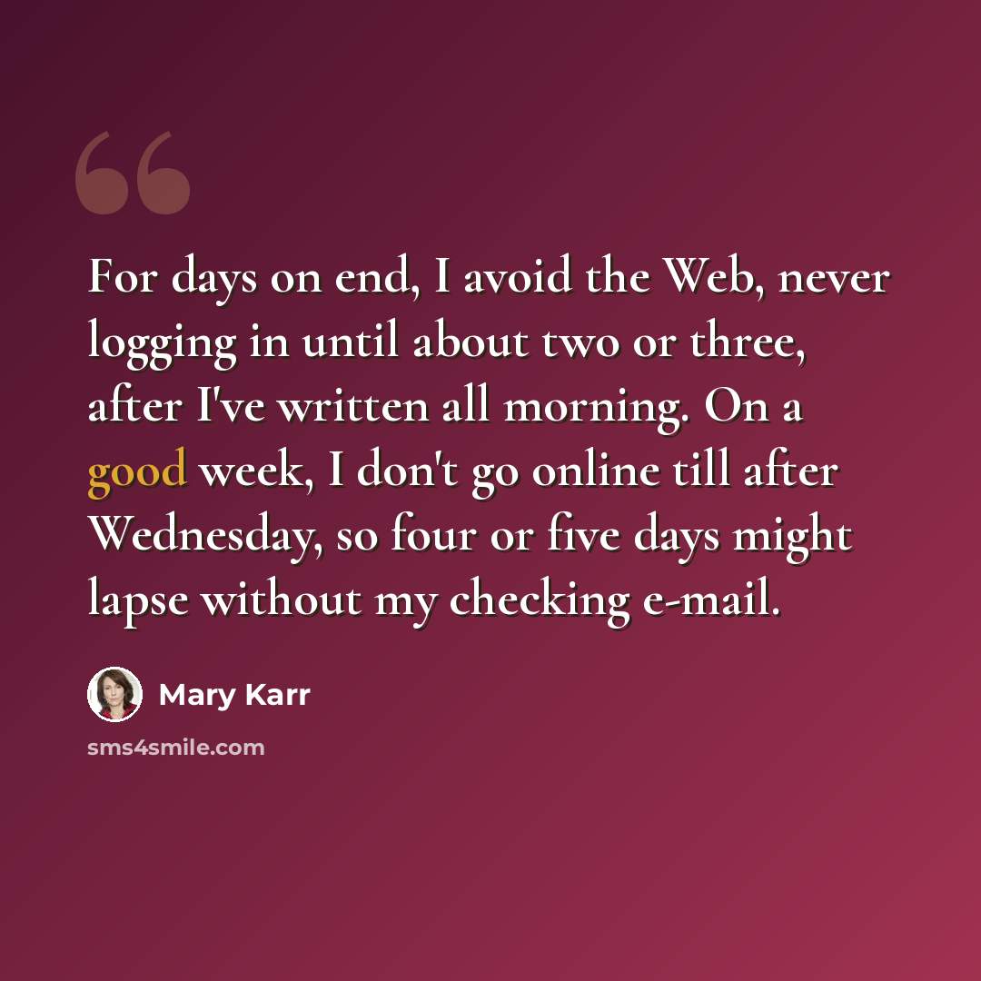 “For days on end, I avoid the Web, never logging in until about two or three, after I've written all morning. On a good week, I don't go online till after Wednesday, so four or five days might lapse without my checking e-mail.” quote by Mary Karr