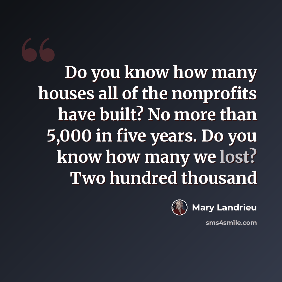 “Do you know how many houses all of the nonprofits have built? No more than 5,000 in five years. Do you know how many we lost? Two hundred thousand” quote by Mary Landrieu
