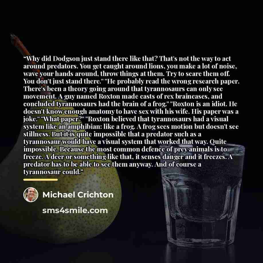 “Why did Dodgson just stand there like that? That's not the way to act around predators. You get caught around lions, you make a lot of noise, wave your hands around, throw things at them. Try to scare them off. You don't just stand there." "He probably read the wrong research paper. There's been a…” quote by Michael Crichton