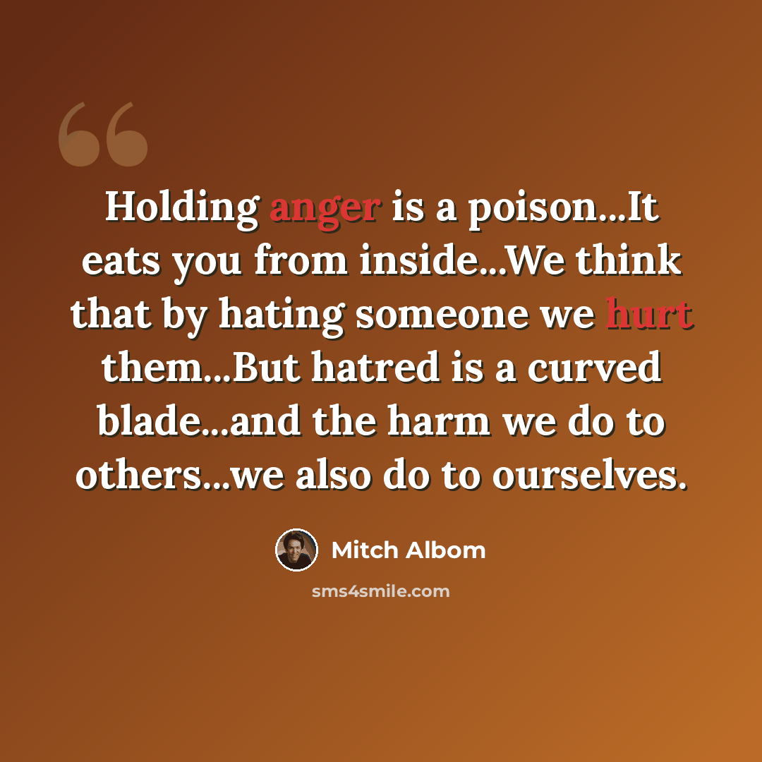 “Holding anger is a poison...It eats you from inside...We think that by hating someone we hurt them...But hatred is a curved blade...and the harm we do to others...we also do to ourselves.” quote by Mitch Albom