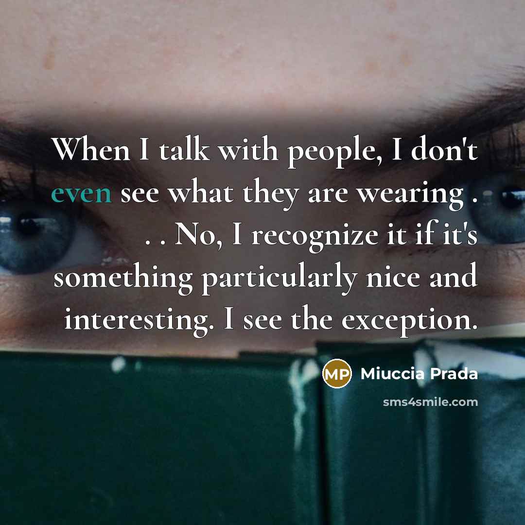 “When I talk with people, I don't even see what they are wearing . . . No, I recognize it if it's something particularly nice and interesting. I see the exception.” quote by Miuccia Prada