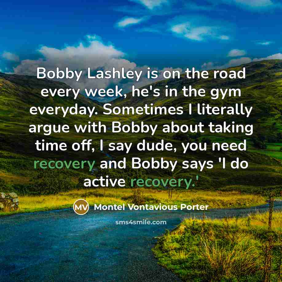 “Bobby Lashley is on the road every week, he's in the gym everyday. Sometimes I literally argue with Bobby about taking time off, I say dude, you need recovery and Bobby says 'I do active recovery.'” quote by Montel Vontavious Porter