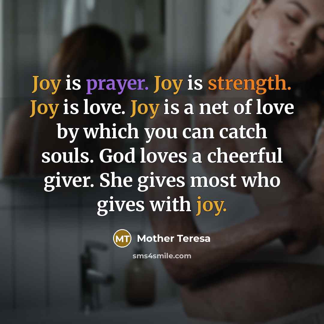 “Joy is prayer. Joy is strength. Joy is love. Joy is a net of love by which you can catch souls. God loves a cheerful giver. She gives most who gives with joy.” quote by Mother Teresa