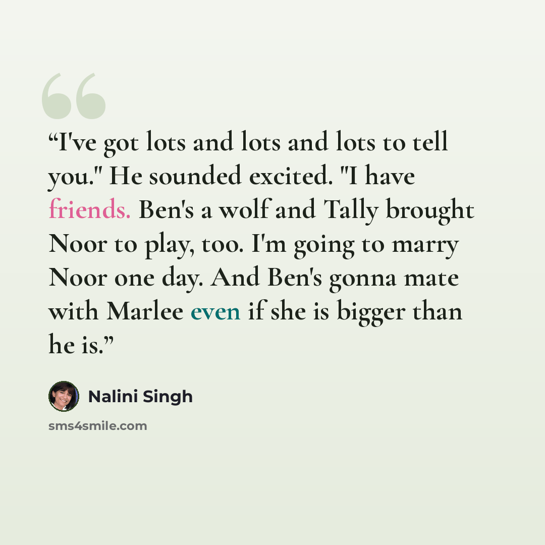 “I've got lots and lots and lots to tell you." He sounded excited. "I have friends. Ben's a wolf and Tally brought Noor to play, too. I'm going to marry Noor one day. And Ben's gonna mate with Marlee even if she is bigger than he is.” quote by Nalini Singh