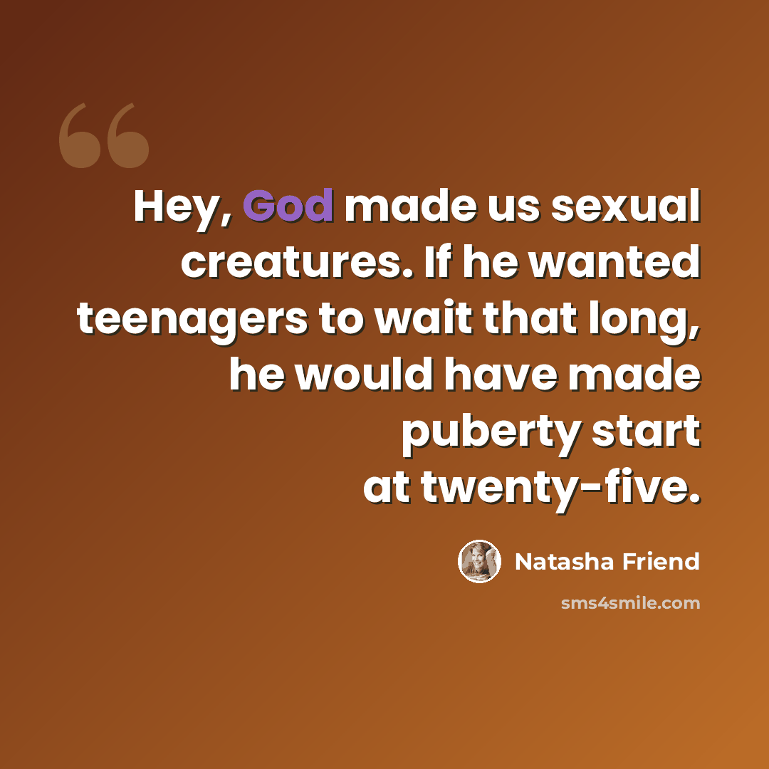 “Hey, God made us sexual creatures. If he wanted teenagers to wait that long, he would have made puberty start at twenty-five.” quote by Natasha Friend