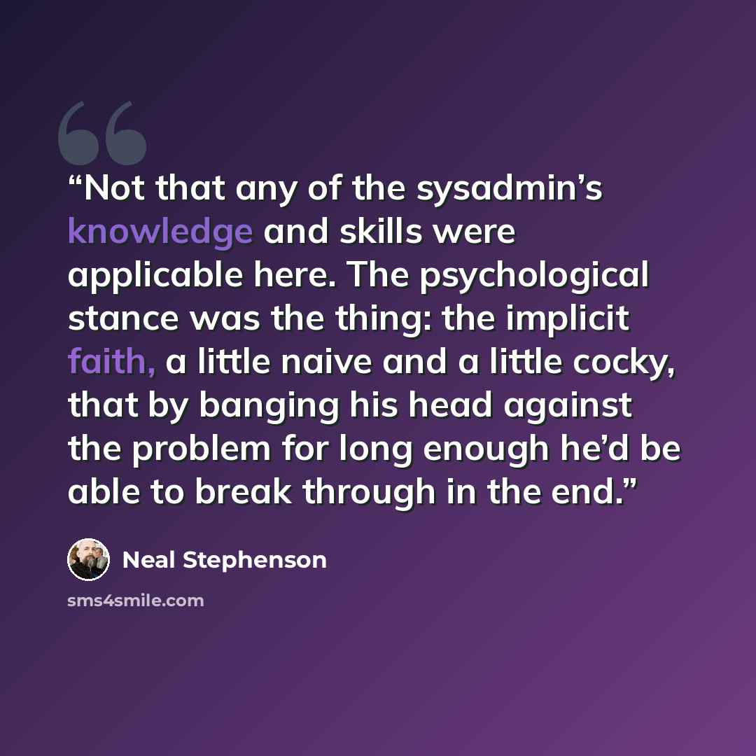 “Not that any of the sysadmin’s knowledge and skills were applicable here. The psychological stance was the thing: the implicit faith, a little naive and a little cocky, that by banging his head against the problem for long enough he’d be able to break through in the end.” quote by Neal Stephenson