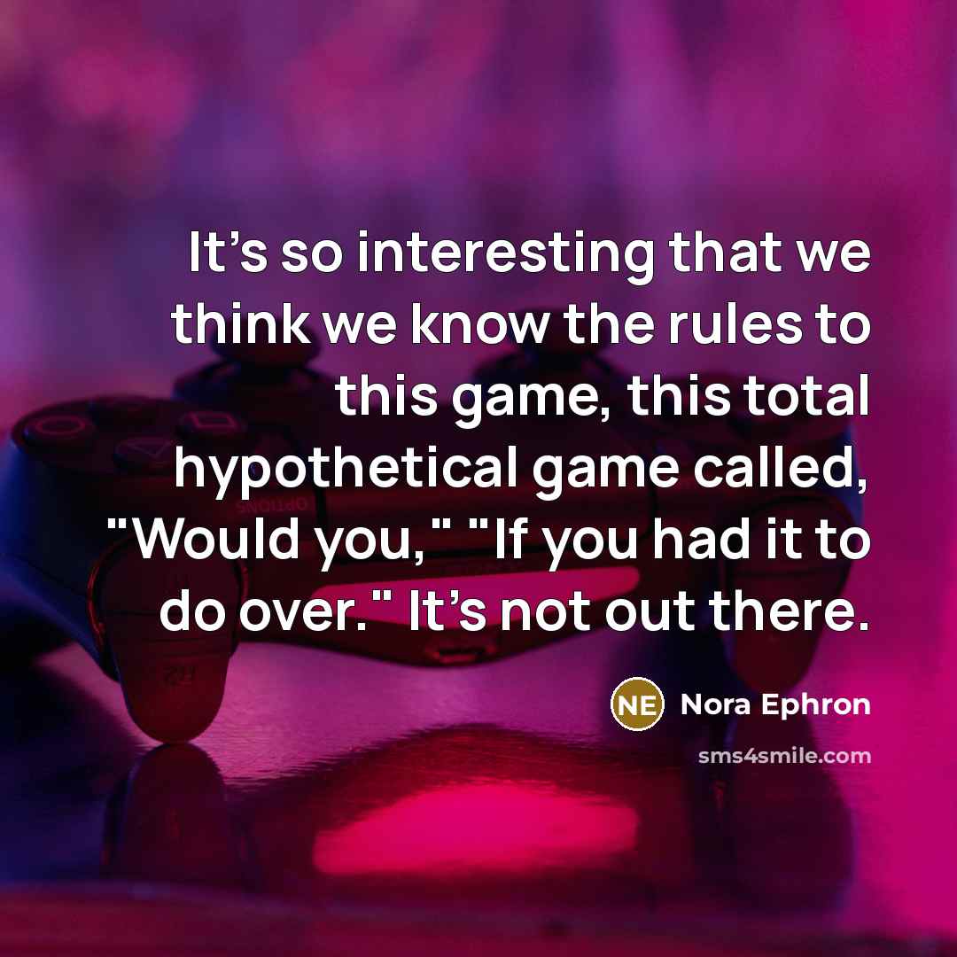“It's so interesting that we think we know the rules to this game, this total hypothetical game called, "Would you," "If you had it to do over." It's not out there.” quote by Nora Ephron