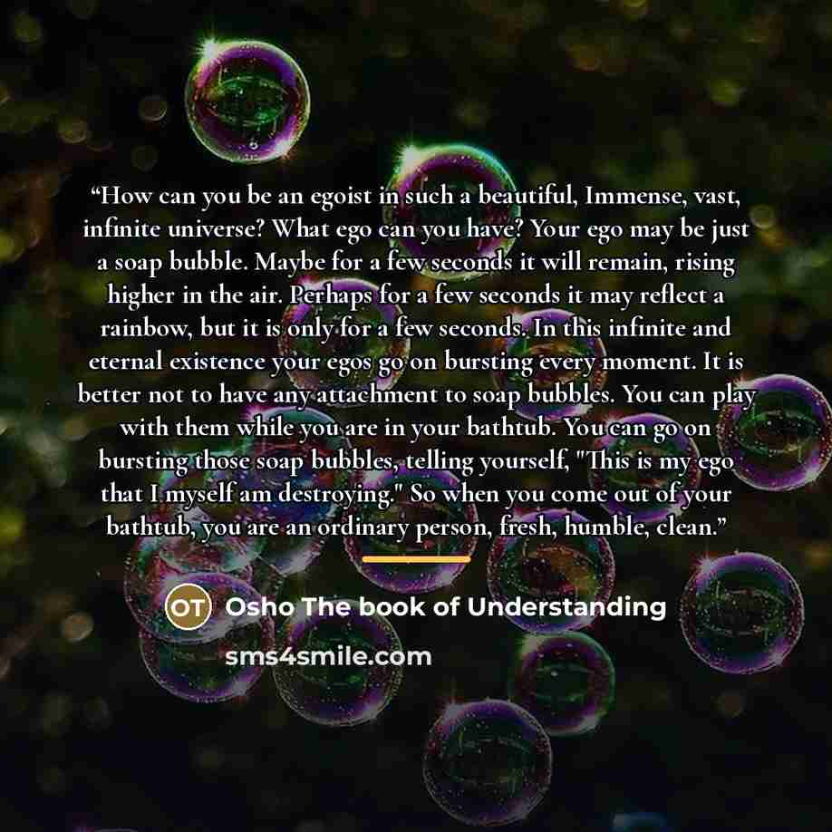 “How can you be an egoist in such a beautiful, Immense, vast, infinite universe? What ego can you have? Your ego may be just a soap bubble. Maybe for a few seconds it will remain, rising higher in the air. Perhaps for a few seconds it may reflect a rainbow, but it is only for a few seconds. In this…” quote by Osho The book of Understanding