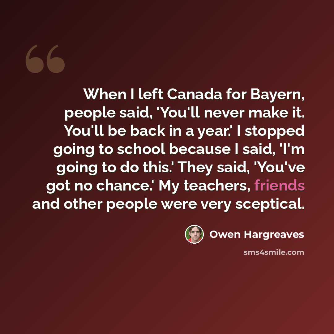 “When I left Canada for Bayern, people said, 'You'll never make it. You'll be back in a year.' I stopped going to school because I said, 'I'm going to do this.' They said, 'You've got no chance.' My teachers, friends and other people were very sceptical.” quote by Owen Hargreaves