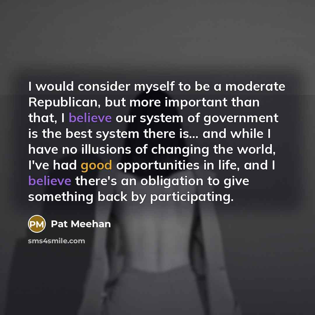 “I would consider myself to be a moderate Republican, but more important than that, I believe our system of government is the best system there is... and while I have no illusions of changing the world, I've had good opportunities in life, and I believe there's an obligation to give something back…” quote by Pat Meehan