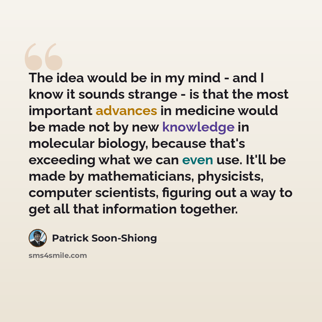 “The idea would be in my mind - and I know it sounds strange - is that the most important advances in medicine would be made not by new knowledge in molecular biology, because that's exceeding what we can even use. It'll be made by mathematicians, physicists, computer scientists, figuring out a way…” quote by Patrick Soon-Shiong