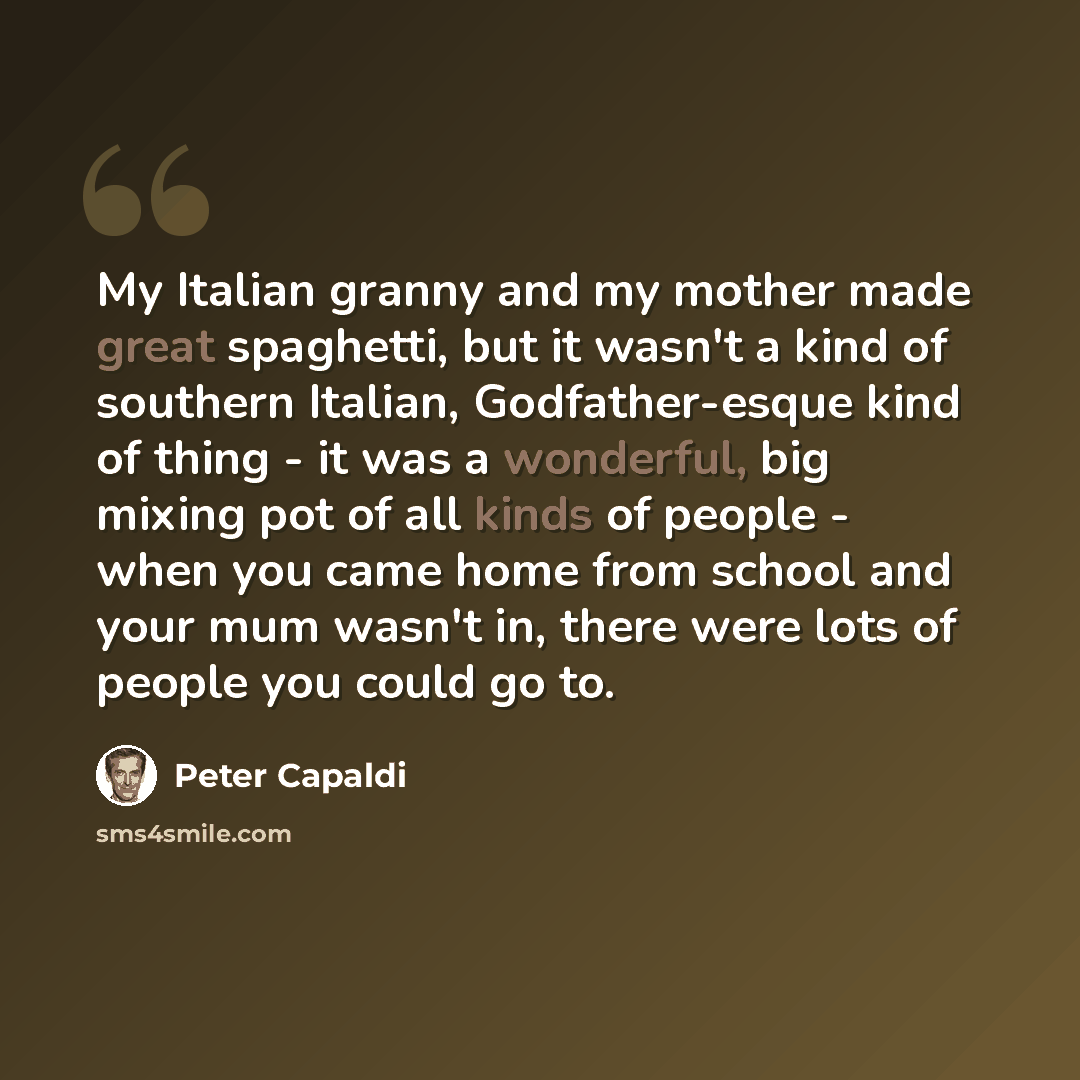 “My Italian granny and my mother made great spaghetti, but it wasn't a kind of southern Italian, Godfather-esque kind of thing - it was a wonderful, big mixing pot of all kinds of people - when you came home from school and your mum wasn't in, there were lots of people you could go to.” quote by Peter Capaldi