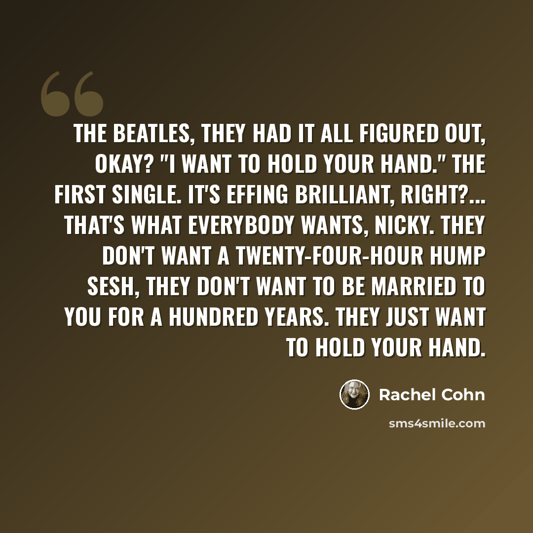 “The Beatles, they had it all figured out, okay? "I Want to Hold Your Hand." The first single. It's effing brilliant, right?... That's what everybody wants, Nicky. They don't want a twenty-four-hour hump sesh, they don't want to be married to you for a hundred years. They just want to hold your hand.” quote by Rachel Cohn