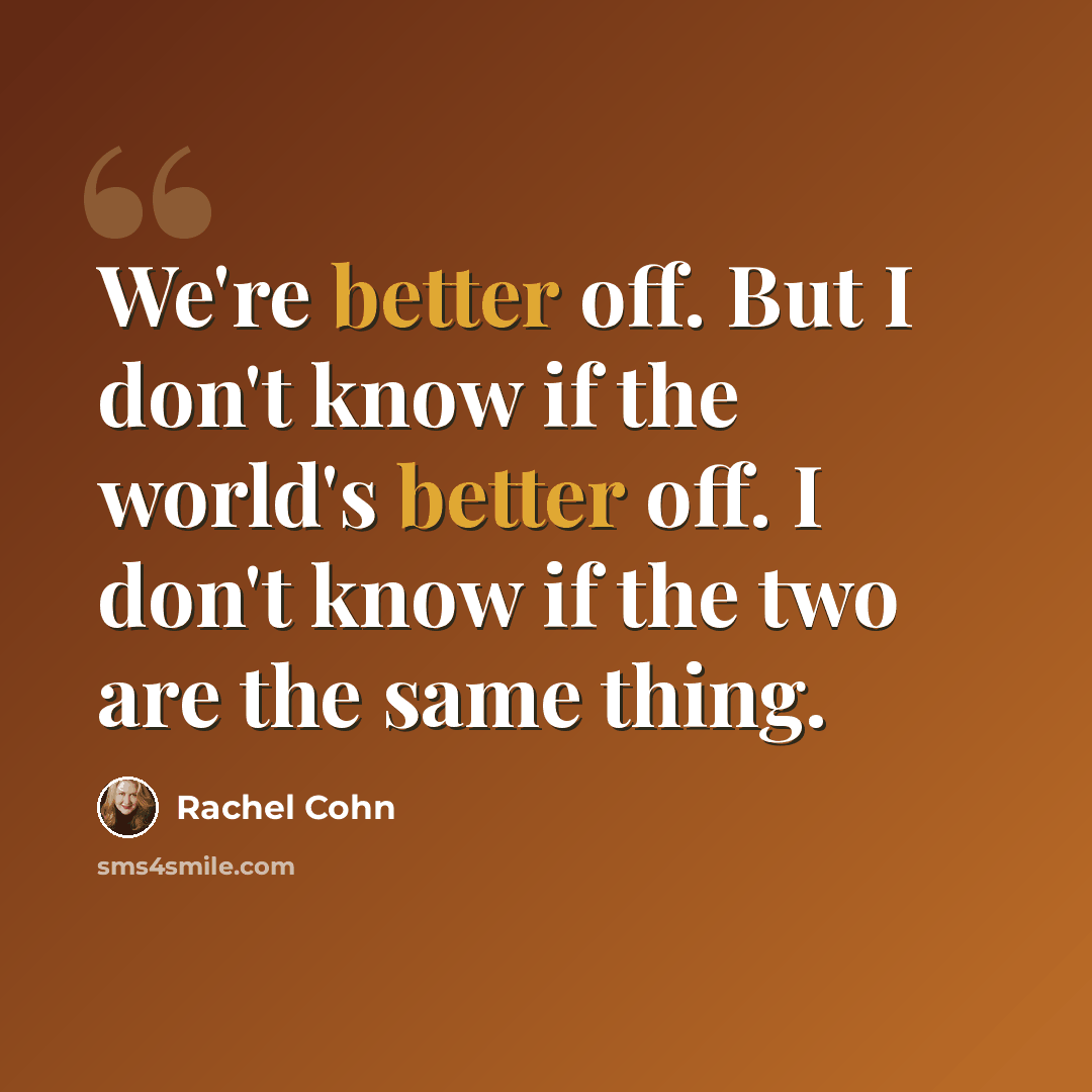 “We're better off. But I don't know if the world's better off. I don't know if the two are the same thing.” quote by Rachel Cohn