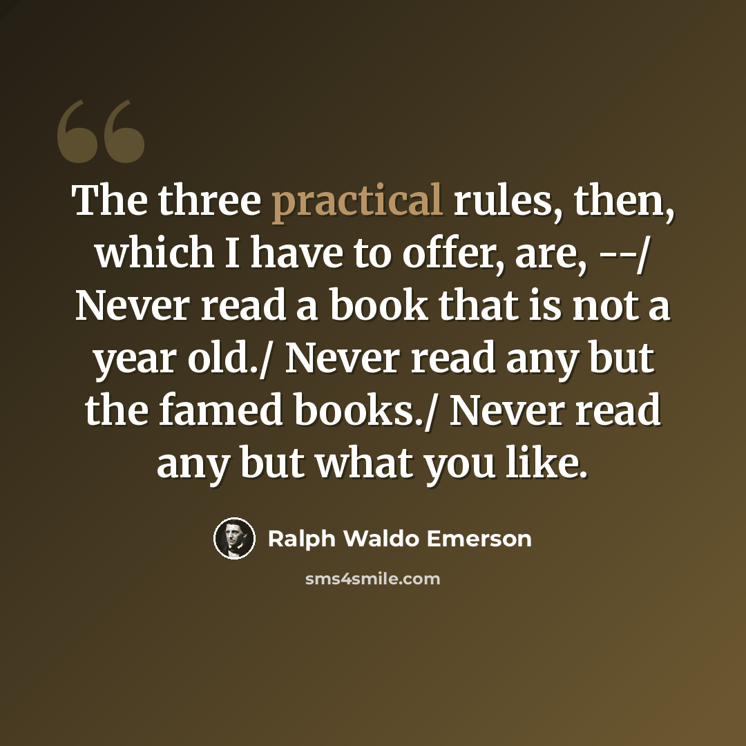 “The three practical rules, then, which I have to offer, are, --/ Never read a book that is not a year old./ Never read any but the famed books./ Never read any but what you like.” quote by Ralph Waldo Emerson