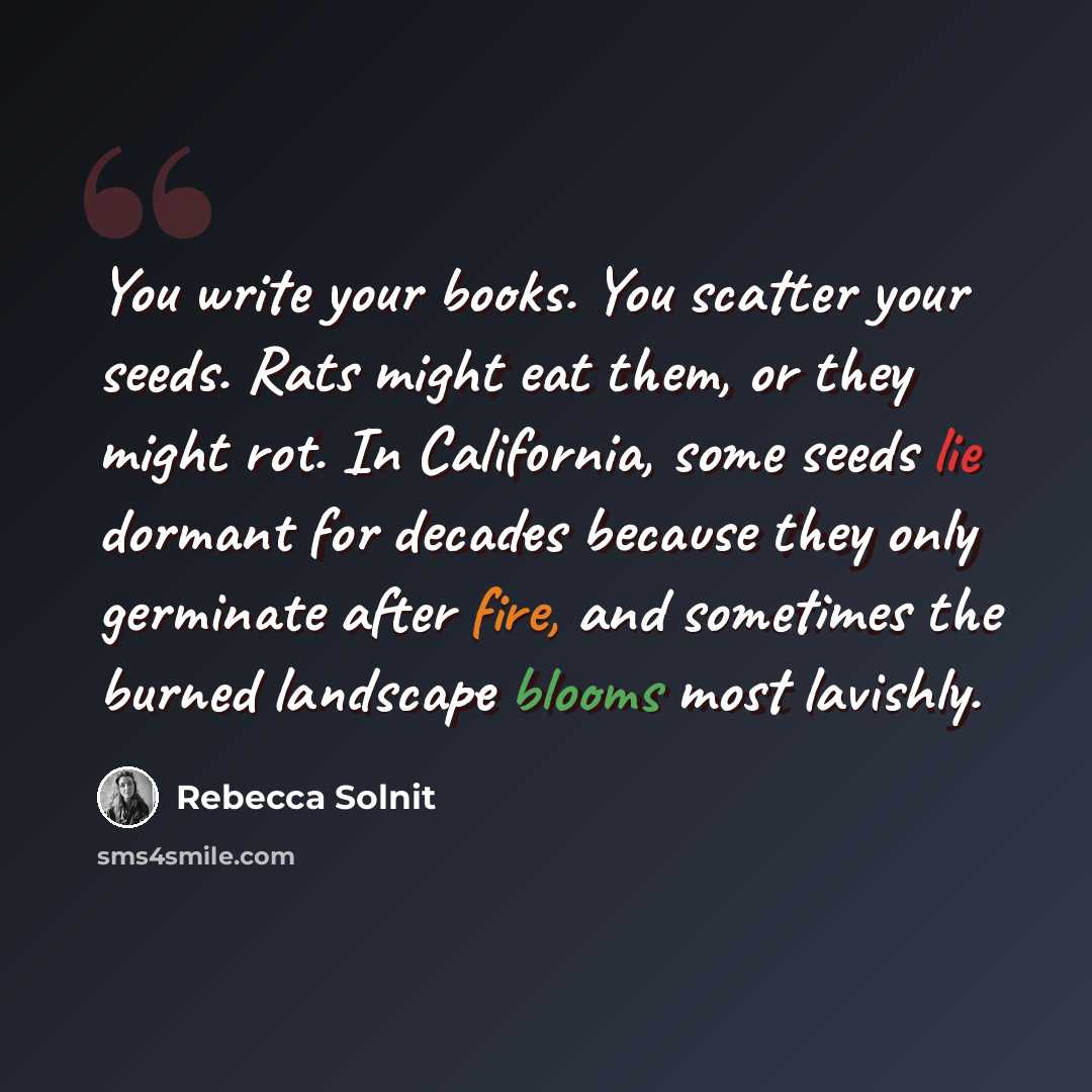 “You write your books. You scatter your seeds. Rats might eat them, or they might rot. In California, some seeds lie dormant for decades because they only germinate after fire, and sometimes the burned landscape blooms most lavishly.” quote by Rebecca Solnit