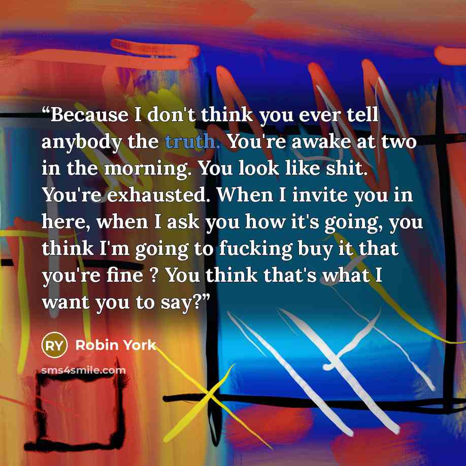 “Because I don't think you ever tell anybody the truth. You're awake at two in the morning. You look like shit. You're exhausted. When I invite you in here, when I ask you how it's going, you think I'm going to fucking buy it that you're fine ? You think that's what I want you to say?” quote by Robin York