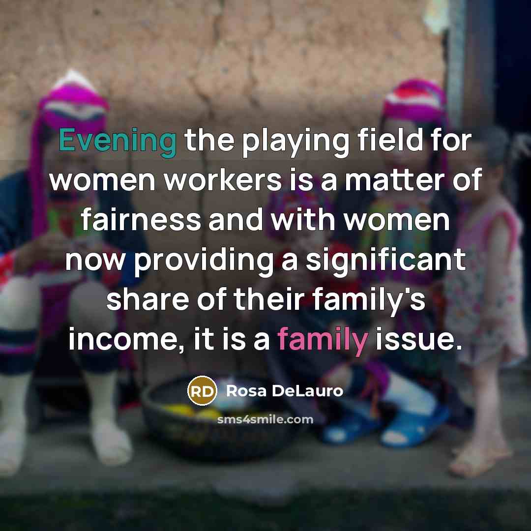 “Evening the playing field for women workers is a matter of fairness and with women now providing a significant share of their family's income, it is a family issue.” quote by Rosa DeLauro