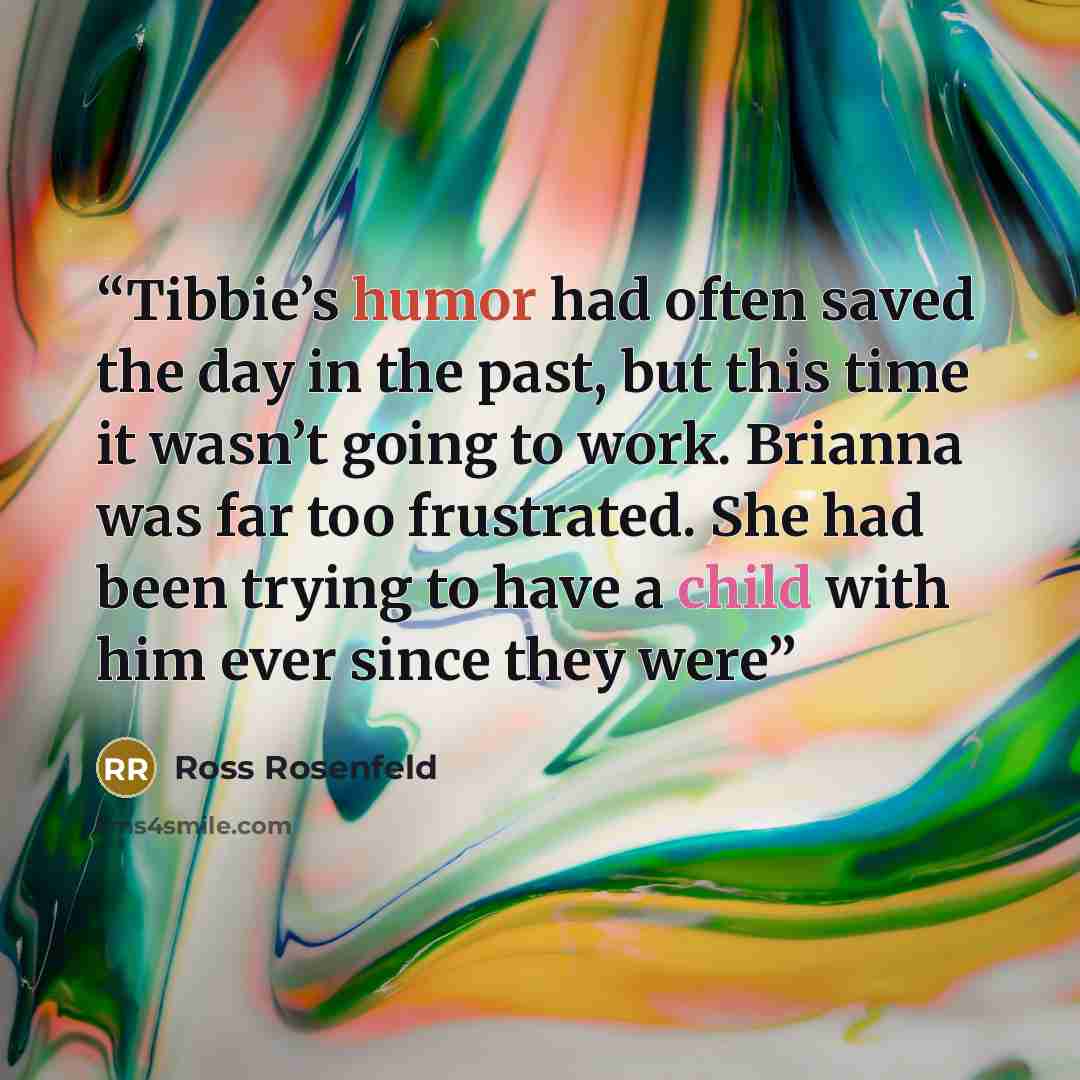 “Tibbie’s humor had often saved the day in the past, but this time it wasn’t going to work. Brianna was far too frustrated. She had been trying to have a child with him ever since they were” quote by Ross Rosenfeld
