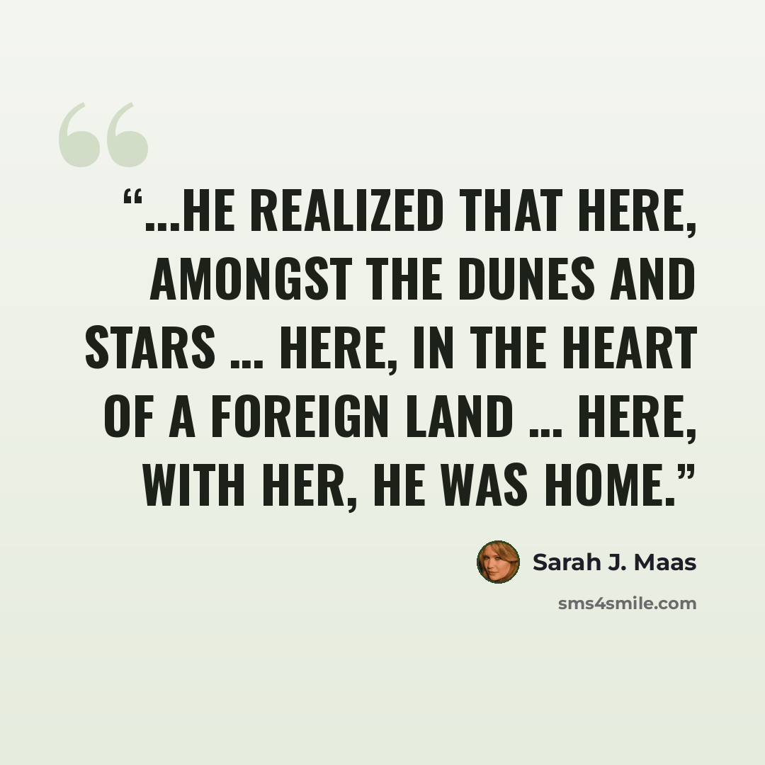 “...he realized that here, amongst the dunes and stars … Here, in the heart of a foreign land … Here, with her, he was home.” quote by Sarah J. Maas