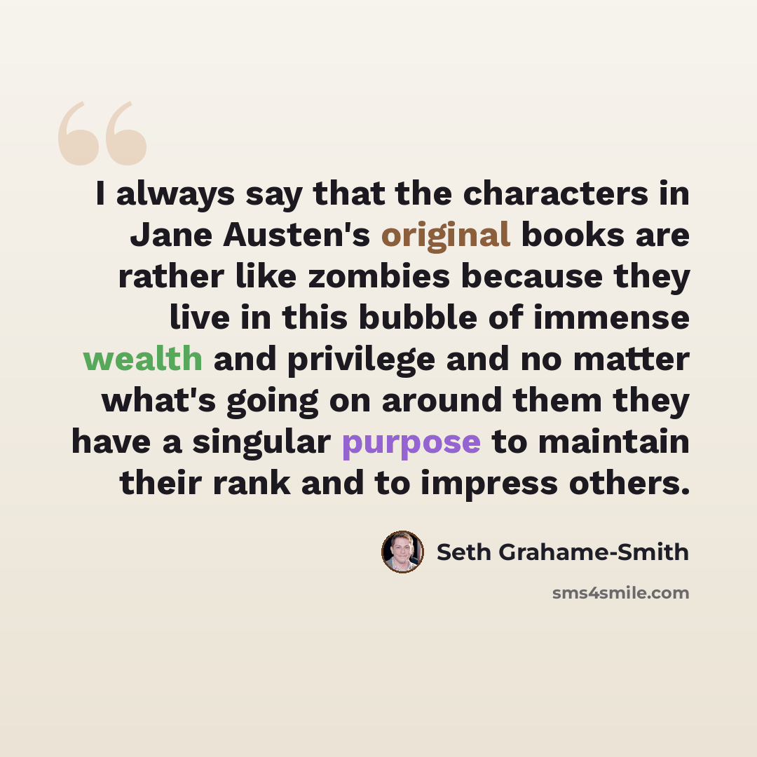 “I always say that the characters in Jane Austen's original books are rather like zombies because they live in this bubble of immense wealth and privilege and no matter what's going on around them they have a singular purpose to maintain their rank and to impress others.” quote by Seth Grahame-Smith