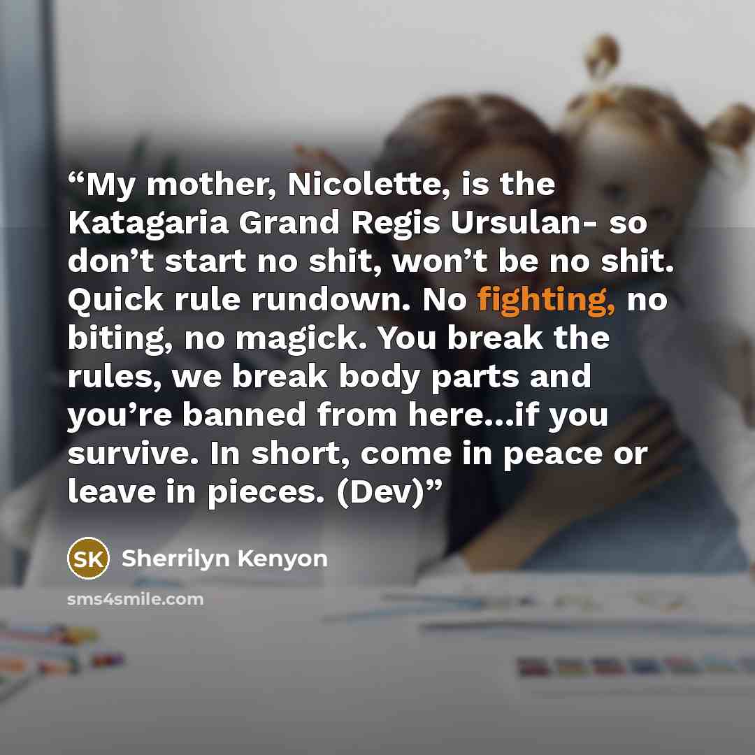“My mother, Nicolette, is the Katagaria Grand Regis Ursulan- so don’t start no shit, won’t be no shit. Quick rule rundown. No fighting, no biting, no magick. You break the rules, we break body parts and you’re banned from here…if you survive. In short, come in peace or leave in pieces. (Dev)” quote by Sherrilyn Kenyon