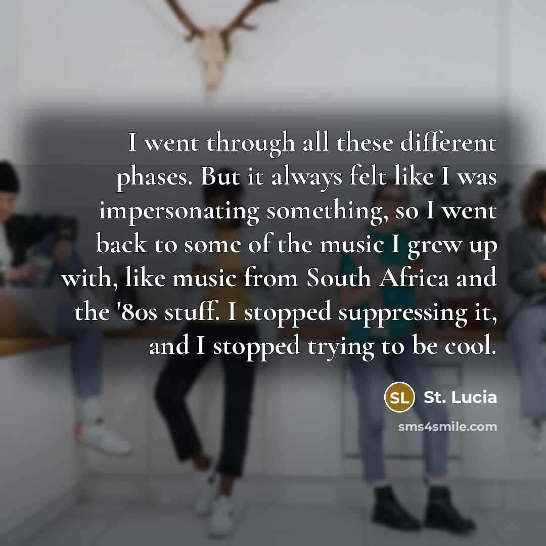 “I went through all these different phases. But it always felt like I was impersonating something, so I went back to some of the music I grew up with, like music from South Africa and the '80s stuff. I stopped suppressing it, and I stopped trying to be cool.” quote by St. Lucia