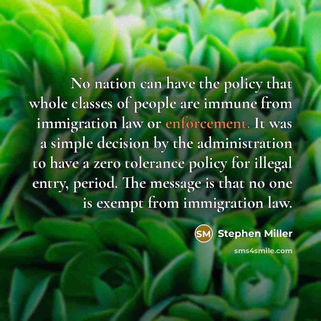 “No nation can have the policy that whole classes of people are immune from immigration law or enforcement. It was a simple decision by the administration to have a zero tolerance policy for illegal entry, period. The message is that no one is exempt from immigration law.” quote by Stephen Miller