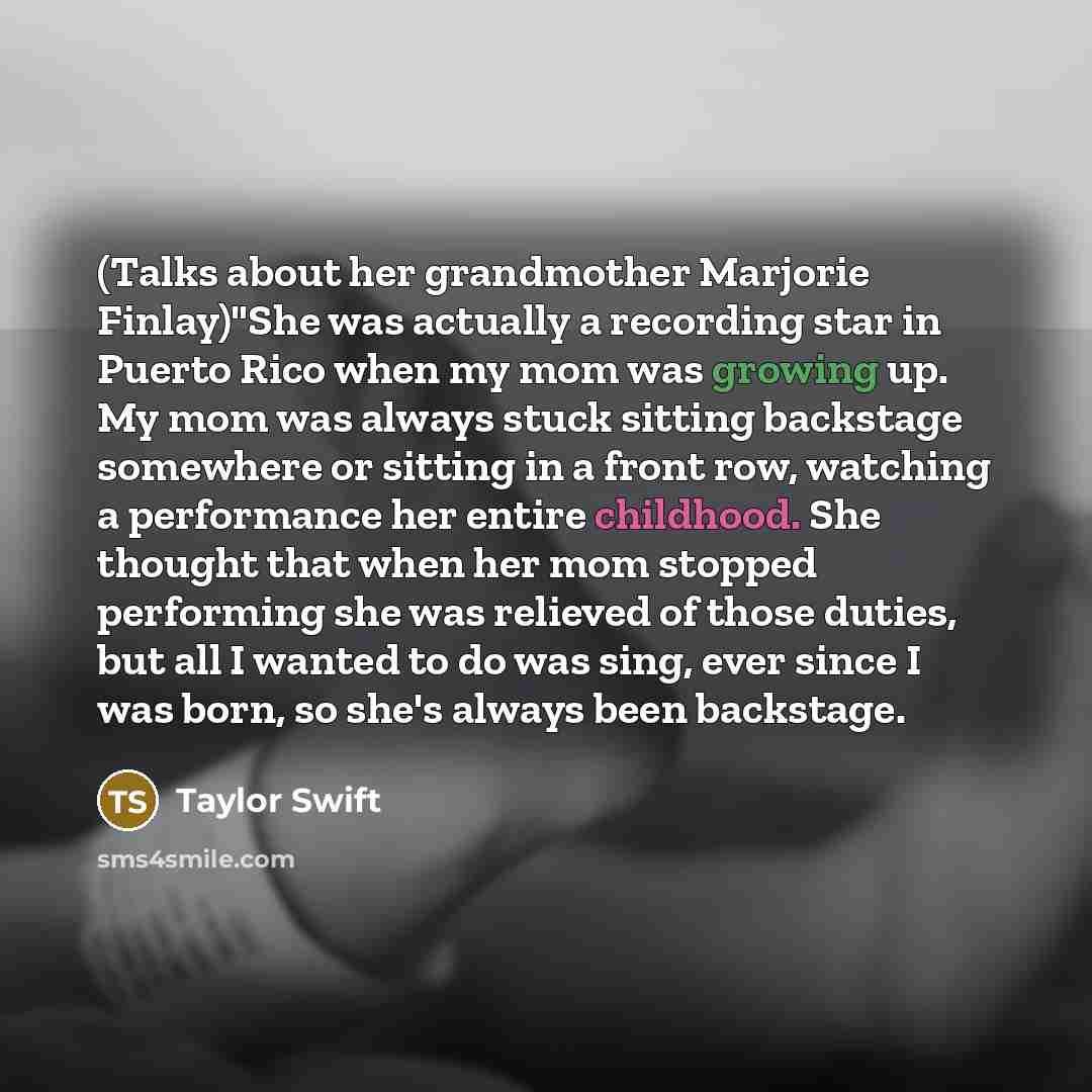 “(Talks about her grandmother Marjorie Finlay)"She was actually a recording star in Puerto Rico when my mom was growing up. My mom was always stuck sitting backstage somewhere or sitting in a front row, watching a performance her entire childhood. She thought that when her mom stopped performing…” quote by Taylor Swift