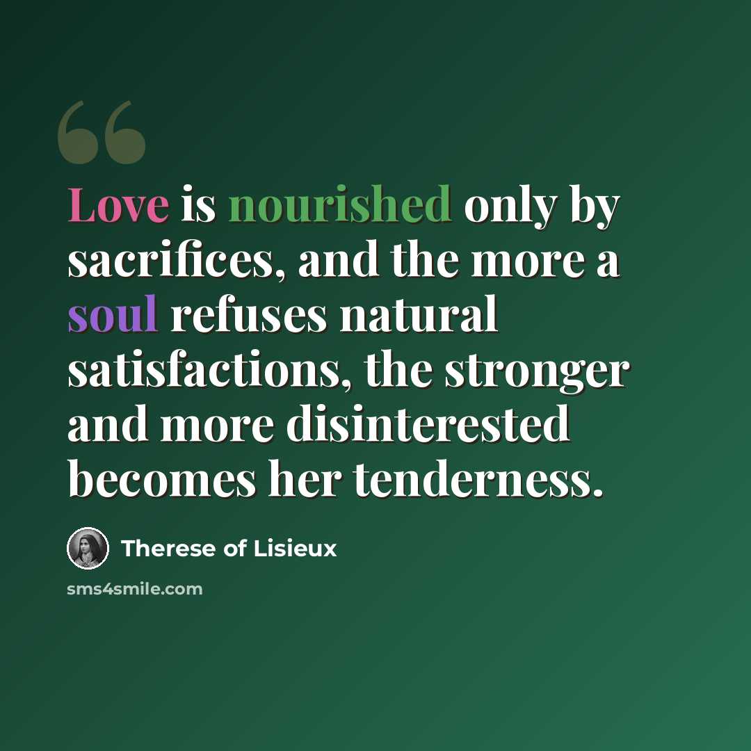 “Love is nourished only by sacrifices, and the more a soul refuses natural satisfactions, the stronger and more disinterested becomes her tenderness.” quote by Therese of Lisieux