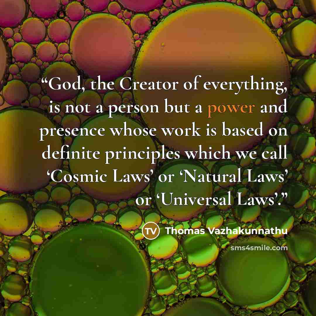 “God, the Creator of everything, is not a person but a power and presence whose work is based on definite principles which we call ‘Cosmic Laws’ or ‘Natural Laws’ or ‘Universal Laws’.” quote by Thomas Vazhakunnathu
