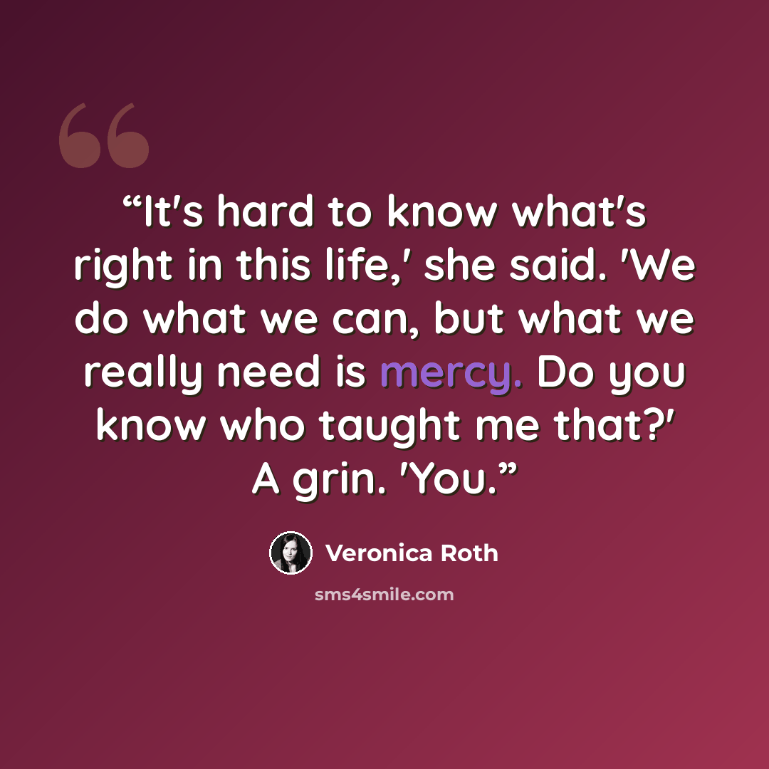 “It's hard to know what's right in this life,' she said. 'We do what we can, but what we really need is mercy. Do you know who taught me that?' A grin. 'You.” quote by Veronica Roth