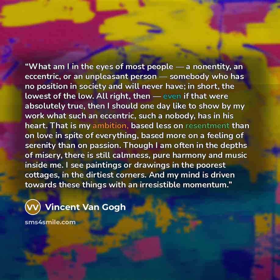 “What am I in the eyes of most people — a nonentity, an eccentric, or an unpleasant person — somebody who has no position in society and will never have; in short, the lowest of the low. All right, then — even if that were absolutely true, then I should one day like to show by my work what such an…” quote by Vincent Van Gogh