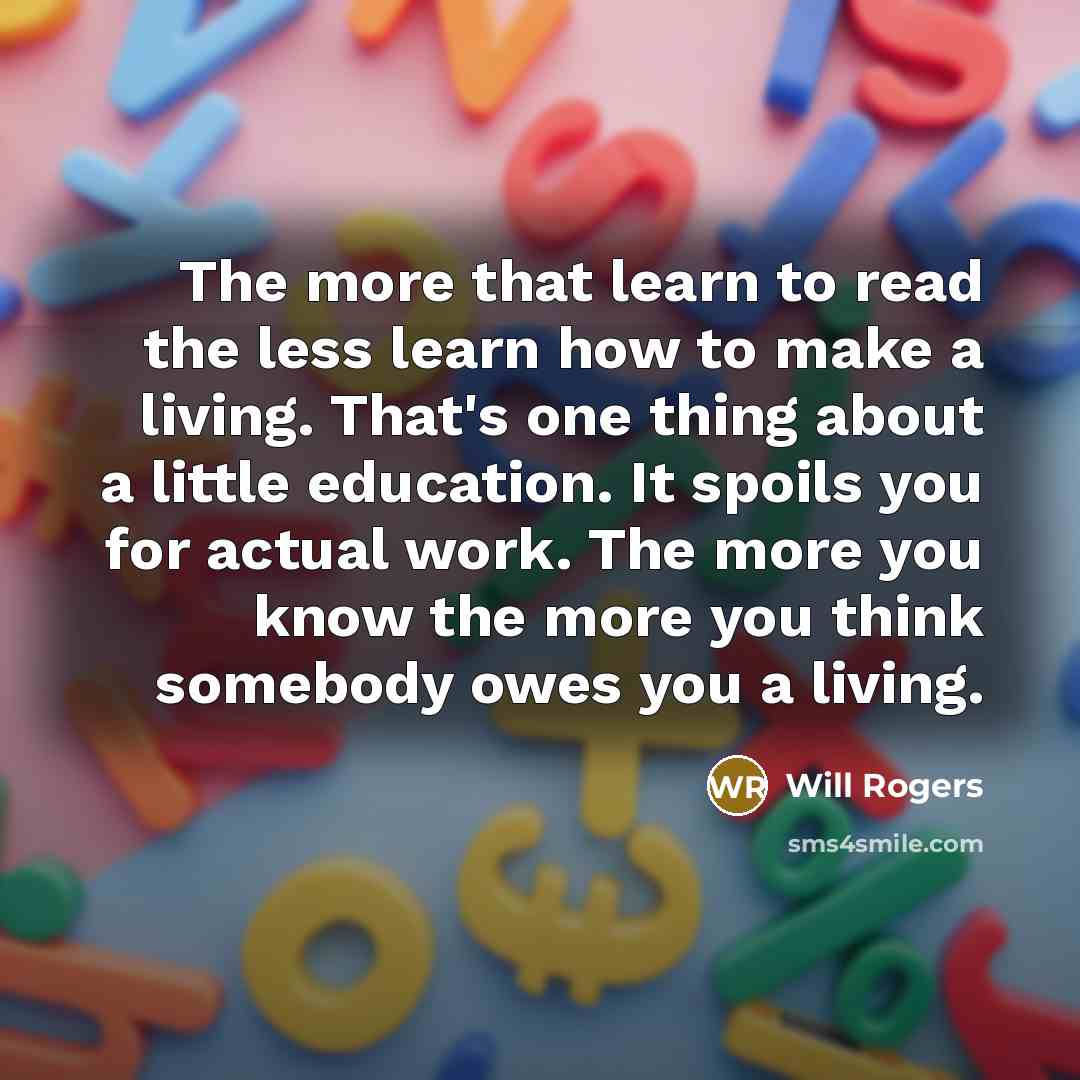“The more that learn to read the less learn how to make a living. That's one thing about a little education. It spoils you for actual work. The more you know the more you think somebody owes you a living.” quote by Will Rogers