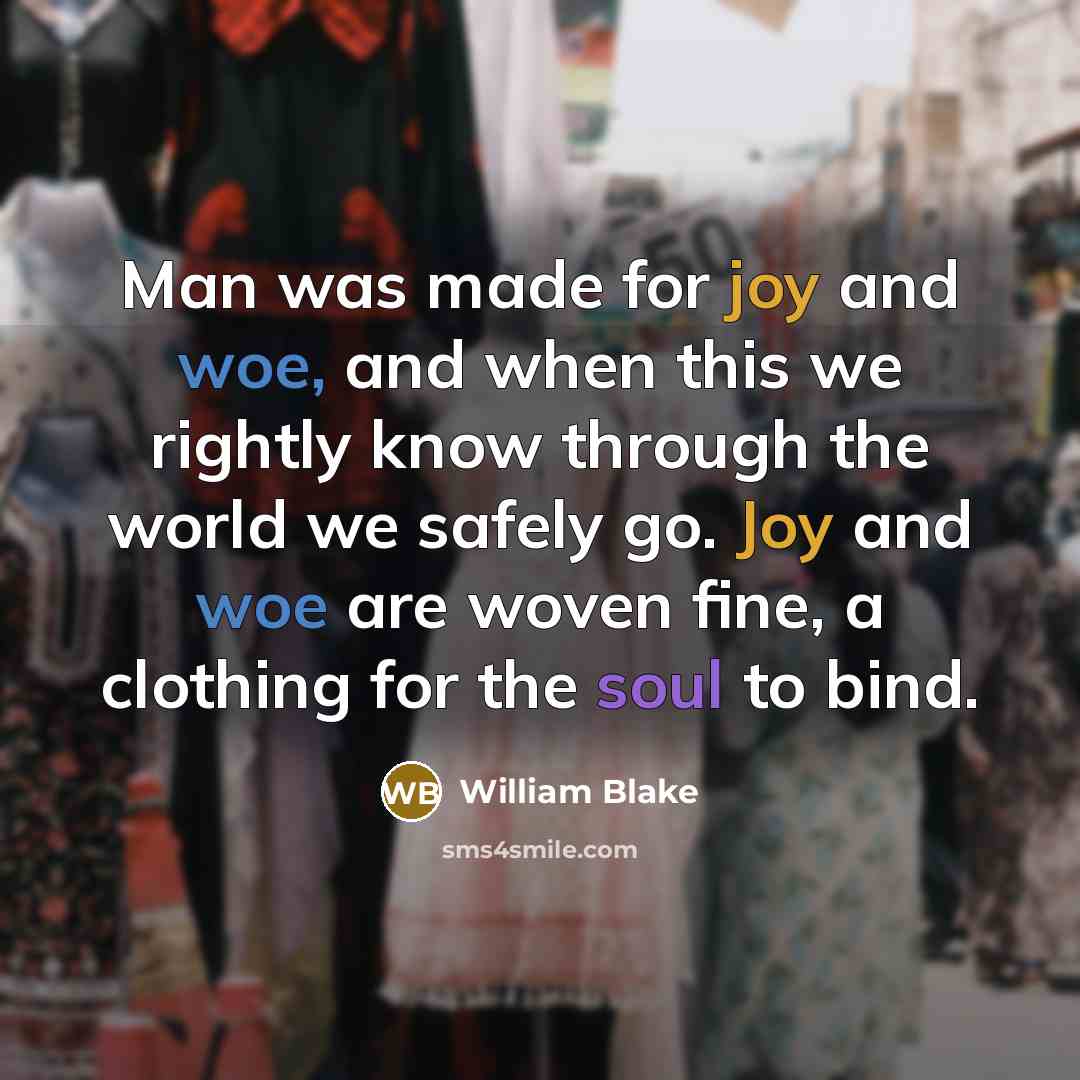 “Man was made for joy and woe, and when this we rightly know through the world we safely go. Joy and woe are woven fine, a clothing for the soul to bind.” quote by William Blake