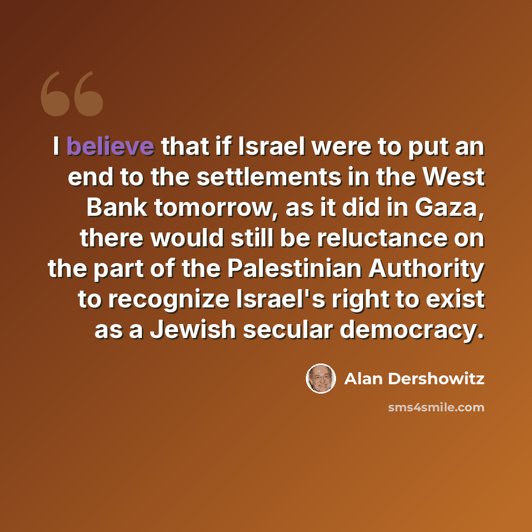 “I believe that if Israel were to put an end to the settlements in the West Bank tomorrow, as it did in Gaza, there would still be reluctance on the part of the Palestinian Authority to recognize Israel's right to exist as a Jewish secular democracy.” quote by Alan Dershowitz