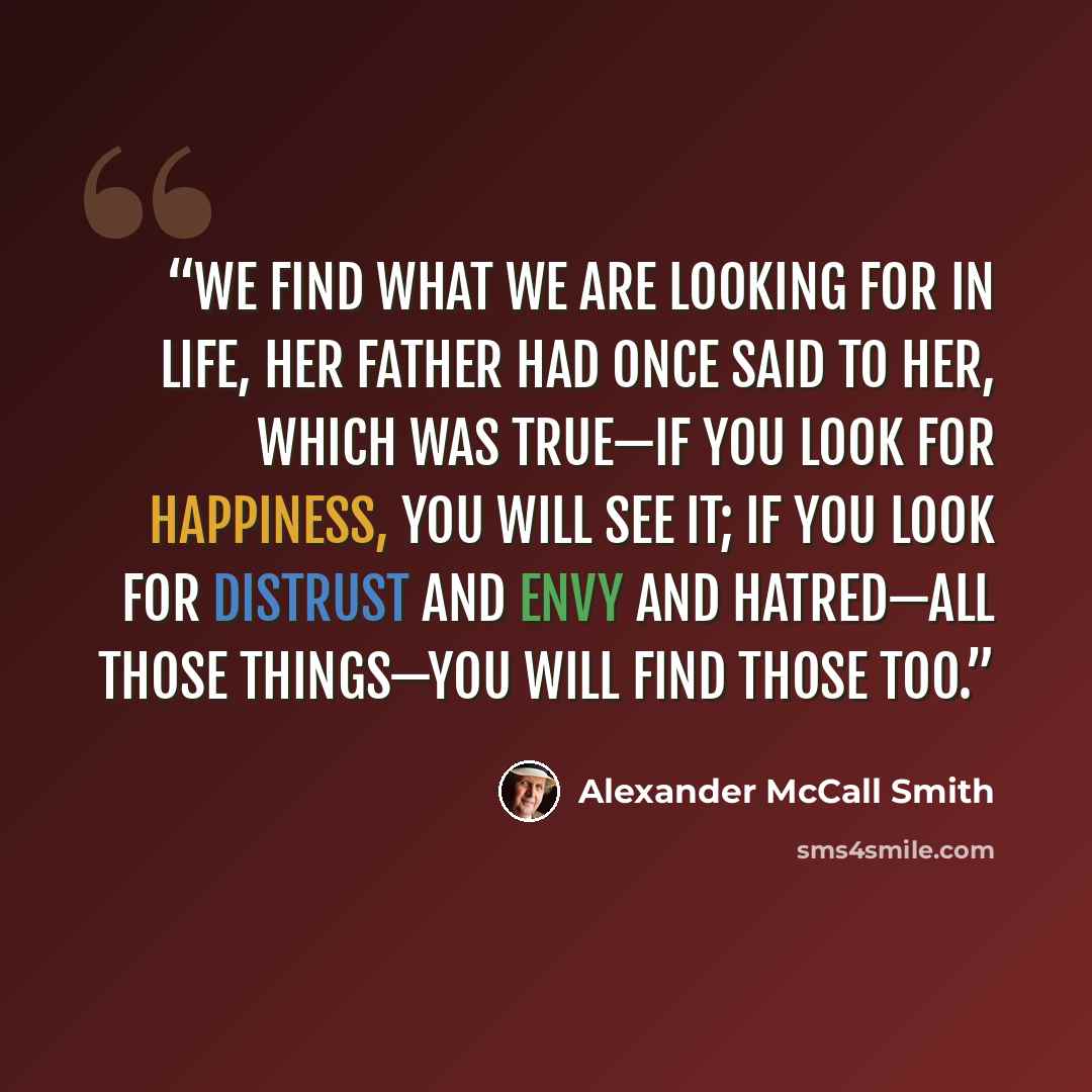 “We find what we are looking for in life, her father had once said to her, which was true—if you look for happiness, you will see it; if you look for distrust and envy and hatred—all those things—you will find those too.” quote by Alexander McCall Smith