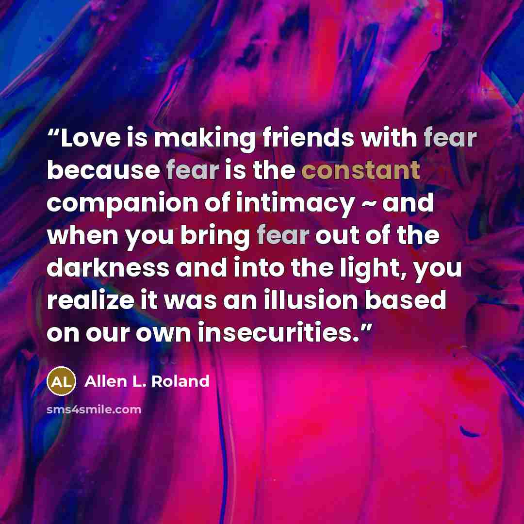 “Love is making friends with fear because fear is the constant companion of intimacy ~ and when you bring fear out of the darkness and into the light, you realize it was an illusion based on our own insecurities.” quote by Allen L. Roland