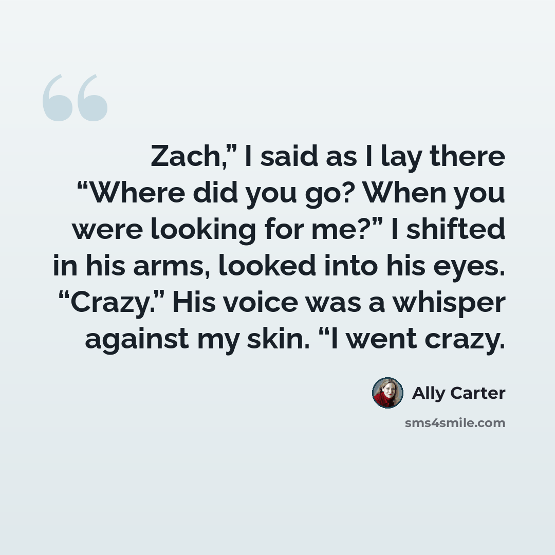 “Zach,” I said as I lay there “Where did you go? When you were looking for me?” I shifted in his arms, looked into his eyes. “Crazy.” His voice was a whisper against my skin. “I went crazy.” quote by Ally Carter